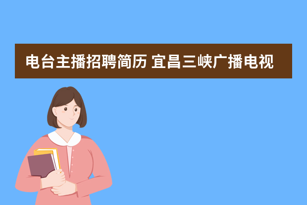 电台主播招聘简历 宜昌三峡广播电视总台公开招聘4名电视播音员和电视主持人